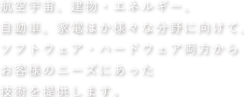 航空宇宙、建物・エネルギー、自動車、家電ほか様々な分野に向けて、ソフトウェア・ハードウェア両方からお客様のニーズにあった技術を提供します。